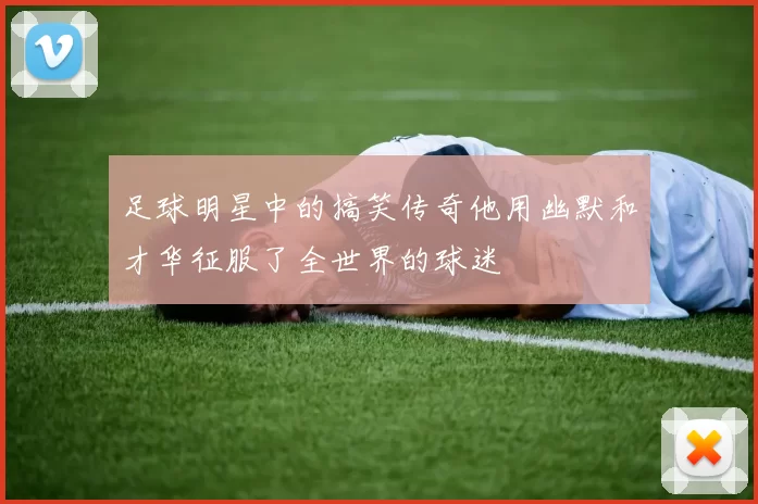 足球明星中的搞笑传奇他用幽默和才华征服了全世界的球迷