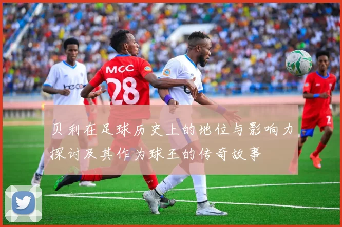 贝利在足球历史上的地位与影响力探讨及其作为球王的传奇故事