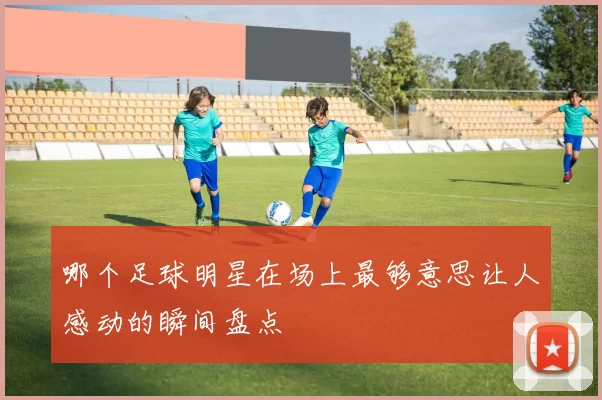 哪个足球明星在场上最够意思让人感动的瞬间盘点