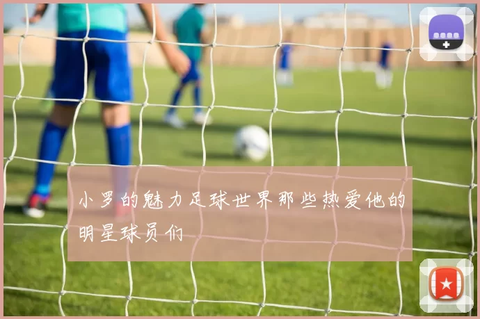 小罗的魅力足球世界那些热爱他的明星球员们