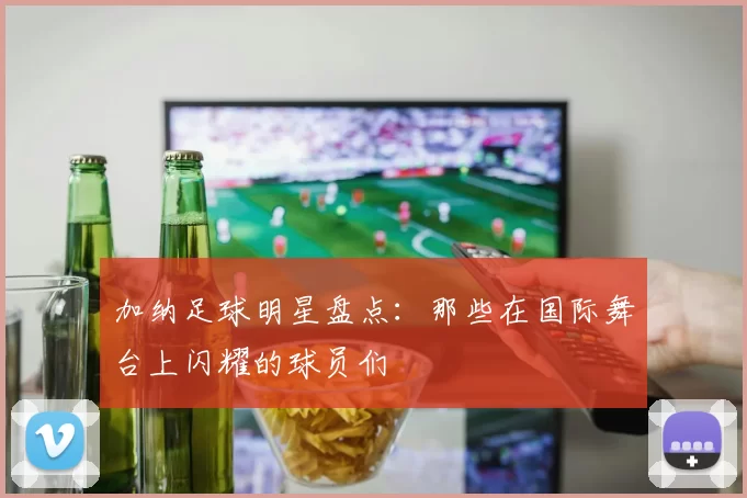 加纳足球明星盘点：那些在国际舞台上闪耀的球员们