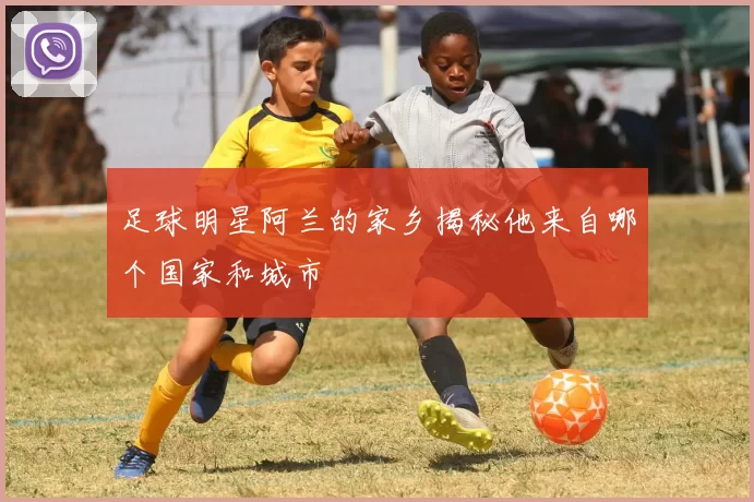 足球明星阿兰的家乡揭秘他来自哪个国家和城市