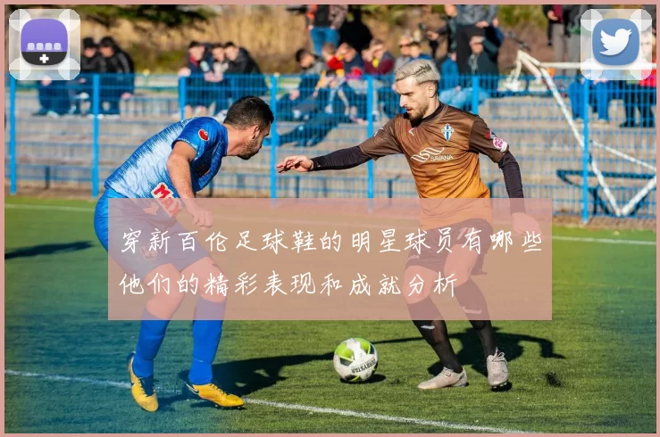 穿新百伦足球鞋的明星球员有哪些他们的精彩表现和成就分析