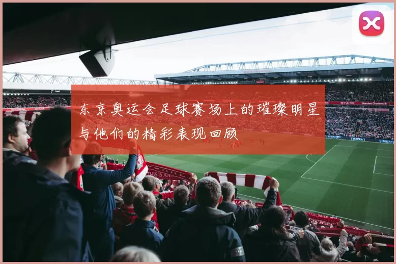东京奥运会足球赛场上的璀璨明星与他们的精彩表现回顾