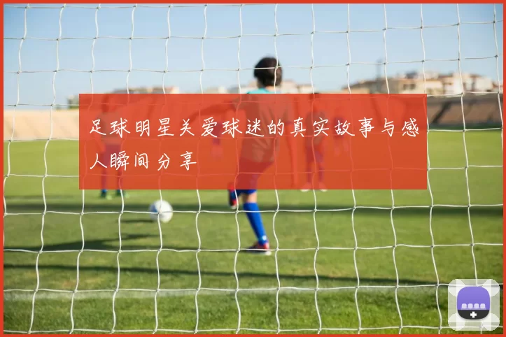 足球明星关爱球迷的真实故事与感人瞬间分享
