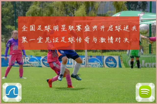 全国足球明星联赛盛典开启球迷共聚一堂见证足球传奇与激情对决