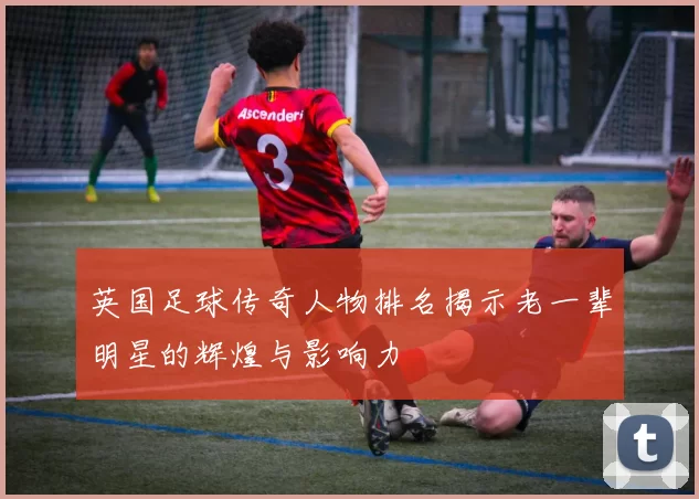 英国足球传奇人物排名揭示老一辈明星的辉煌与影响力