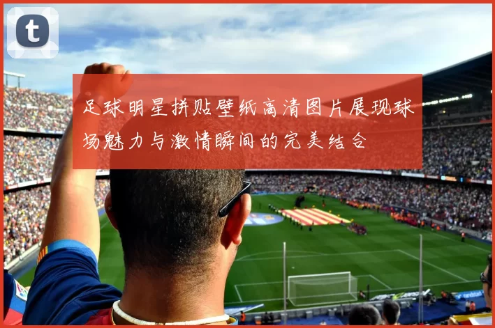 足球明星拼贴壁纸高清图片展现球场魅力与激情瞬间的完美结合